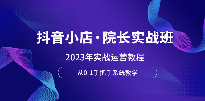 （6031期）抖音小店·院长实战班，2023年实战运营教程，从0-1手把手系统教学