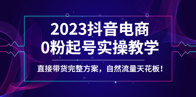 （4698期）2023抖音电商0粉起号实操教学，直接带货完整方案，自然流量天花板