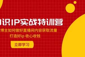 （7903期）知识IP实战特训营：知识博主如何做好直播间内容获取流量 打造好ip 收心收钱